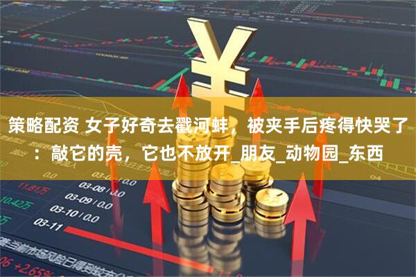 策略配资 女子好奇去戳河蚌，被夹手后疼得快哭了：敲它的壳，它也不放开_朋友_动物园_东西