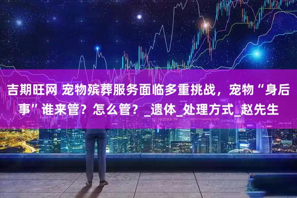 吉期旺网 宠物殡葬服务面临多重挑战，宠物“身后事”谁来管？怎么管？_遗体_处理方式_赵先生