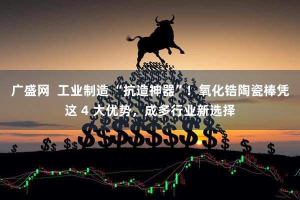 广盛网  工业制造 “抗造神器”！氧化锆陶瓷棒凭这 4 大优势，成多行业新选择