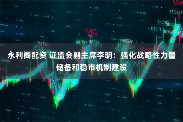 永利阁配资 证监会副主席李明：强化战略性力量储备和稳市机制建设