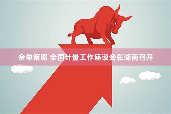 金垒策略 全国计量工作座谈会在湖南召开