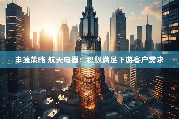 申捷策略 航天电器：积极满足下游客户需求