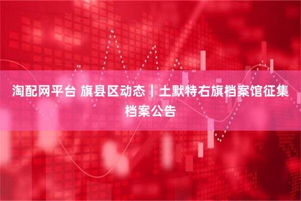 淘配网平台 旗县区动态｜土默特右旗档案馆征集档案公告