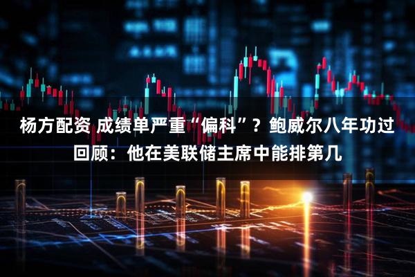 杨方配资 成绩单严重“偏科”？鲍威尔八年功过回顾：他在美联储主席中能排第几
