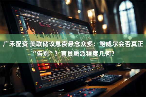 广禾配资 美联储议息夜悬念众多：鲍威尔会否真正“告别”？官员鹰派程度几何？