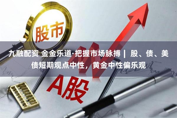 九融配资 金金乐道·把握市场脉搏∣ 股、债、美债短期观点中性，黄金中性偏乐观