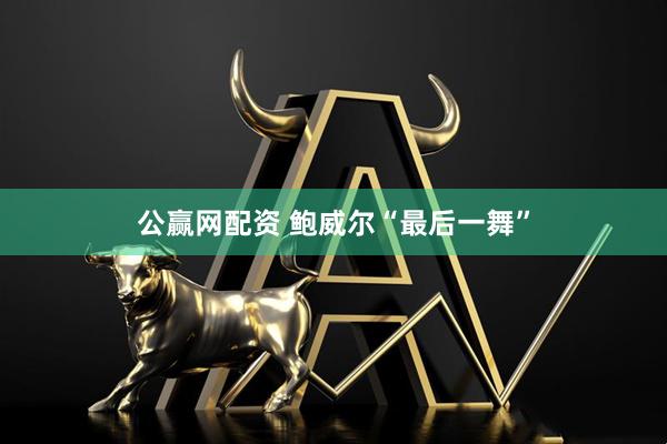 公赢网配资 鲍威尔“最后一舞”